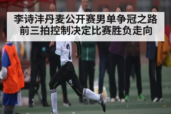李诗沣丹麦公开赛男单争冠之路前三拍控制决定比赛胜负走向